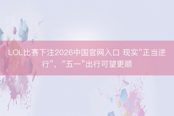LOL比赛下注2026中国官网入口 现实“正当逆行”，“五一”出行可望更顺