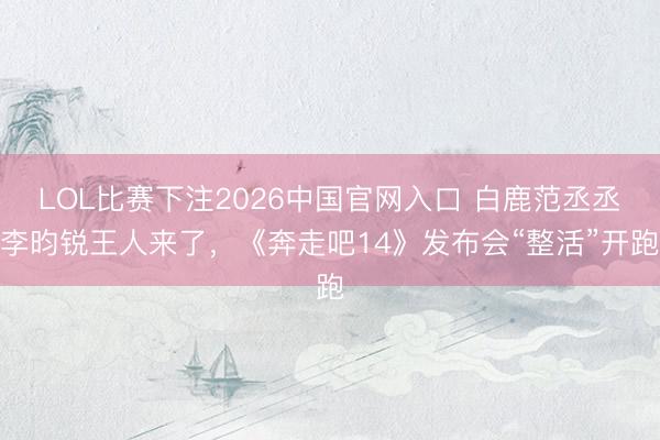 LOL比赛下注2026中国官网入口 白鹿范丞丞李昀锐王人来了，《奔走吧14》发布会“整活”开跑