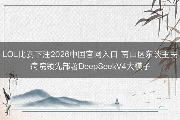 LOL比赛下注2026中国官网入口 南山区东谈主民病院领先部署DeepSeekV4大模子