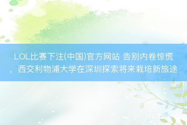LOL比赛下注(中国)官方网站 告别内卷惊慌，西交利物浦大学在深圳探索将来栽培新旅途