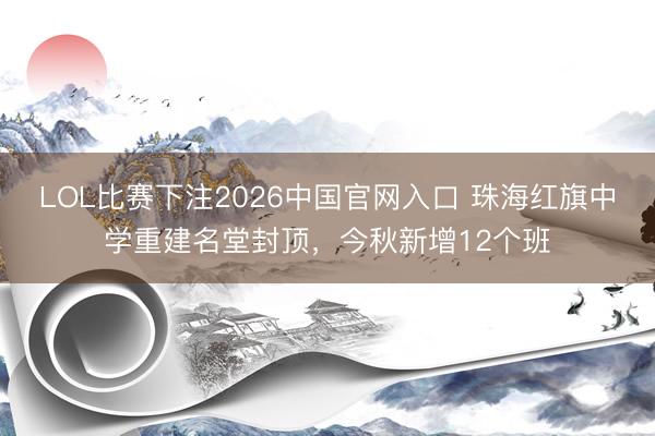 LOL比赛下注2026中国官网入口 珠海红旗中学重建名堂封顶,今秋新增12个班