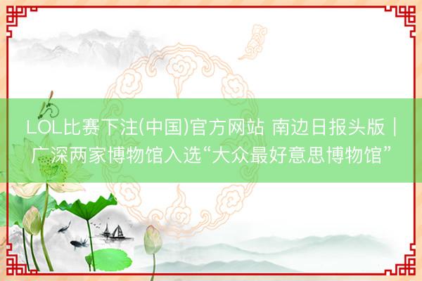 LOL比赛下注(中国)官方网站 南边日报头版｜广深两家博物馆入选“大众最好意思博物馆”