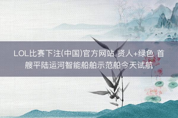 LOL比赛下注(中国)官方网站 贤人+绿色 首艘平陆运河智能船舶示范船今天试航