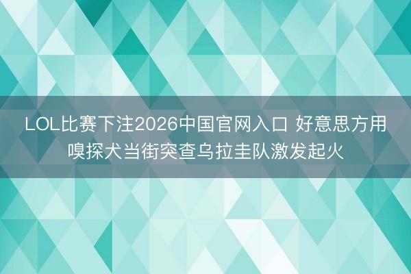 LOL比赛下注2026中国官网入口 好意思方用嗅探犬当街突查乌拉圭队激发起火