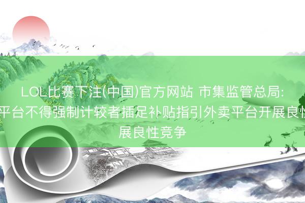 LOL比赛下注(中国)官方网站 市集监管总局: 外卖平台不得强制计较者插足补贴指引外卖平台开展良性竞争