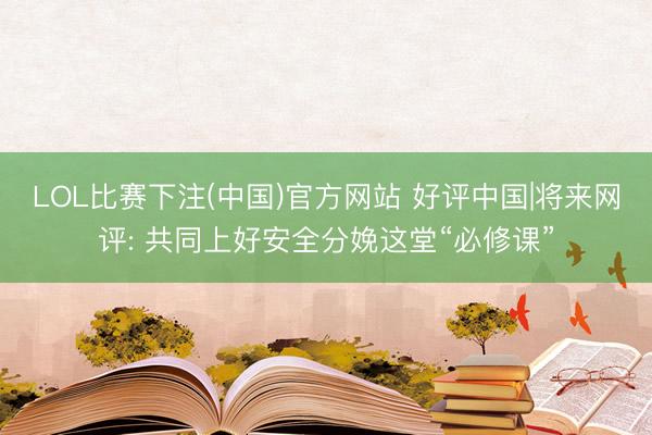 LOL比赛下注(中国)官方网站 好评中国|将来网评: 共同上好安全分娩这堂“必修课”