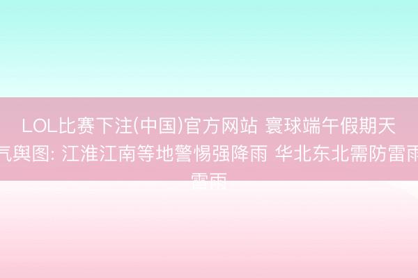 LOL比赛下注(中国)官方网站 寰球端午假期天气舆图: 江淮江南等地警惕强降雨 华北东北需防雷雨