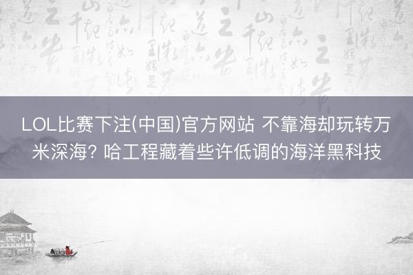 LOL比赛下注(中国)官方网站 不靠海却玩转万米深海? 哈工程藏着些许低调的海洋黑科技