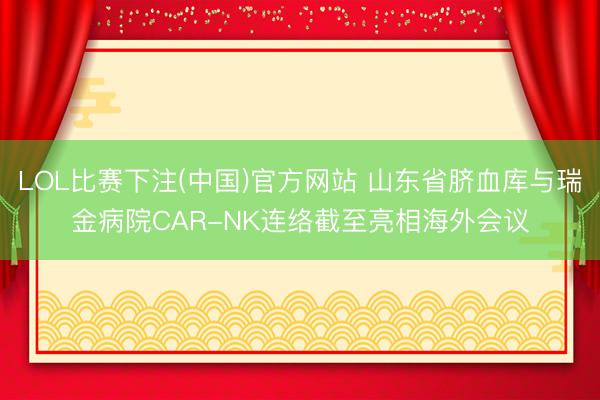 LOL比赛下注(中国)官方网站 山东省脐血库与瑞金病院CAR-NK连络截至亮相海外会议
