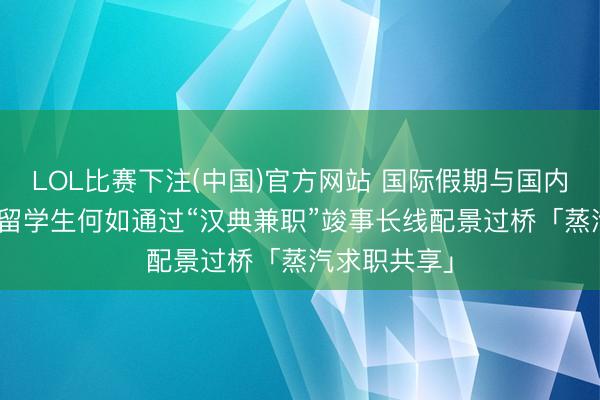 LOL比赛下注(中国)官方网站 国际假期与国内实习错位? 留学生何如通过“汉典兼职”竣事长线配景过桥「蒸汽求职共享」